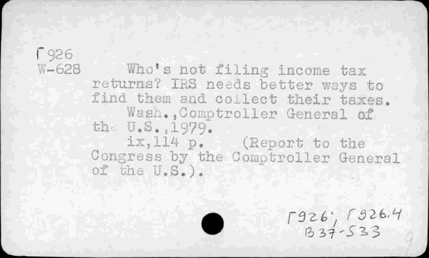 ﻿I 926
W-628 Who’s not filing income tax returns? IRS needs better ways to find them and collect their taxes.
Wash.,Comptroller General of th U.S.,1979.
ix,114 p. (Report to the Congress by the Comptroller General of the U.S.).
Г9г6‘, Г